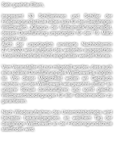 Sehr geehrte Eltern, insgesamt 33 Schülerinnen und Schüler der Friedensgrundschule haben sich für den diesjährigen Wettbewerb „Känguru der Mathematik“angemeldet, dessen Durchführung ursprünglich für den 19. März geplant war. Auch der ursprünglich anvisierte Nachholtermin 27.4.2020 wird aufgrund des weiterhin ausgesetzten Unterrichtsbetriebs nicht eingehalten werden können. Vom Veranstalter ist nun mitgeteilt worden, dass auch eine spätere Durchführung des Wettbewerbs möglich ist. Von dieser Möglichkeit wollen wir Gebrauch machen, um den Wettbewerb wie gewohnt „offline“ an unserer Schule durchzuführen und somit gleiche Wettbewerbsbedingungen für alle Teilnehmenden zu garantieren. Nach Wiederaufnahme des Unterrichtsbetriebs wird beizeiten bekanntgegeben, an welchem Tag der diesjährige Wettbewerb an der Friedensgrundschule stattfinden wird. 